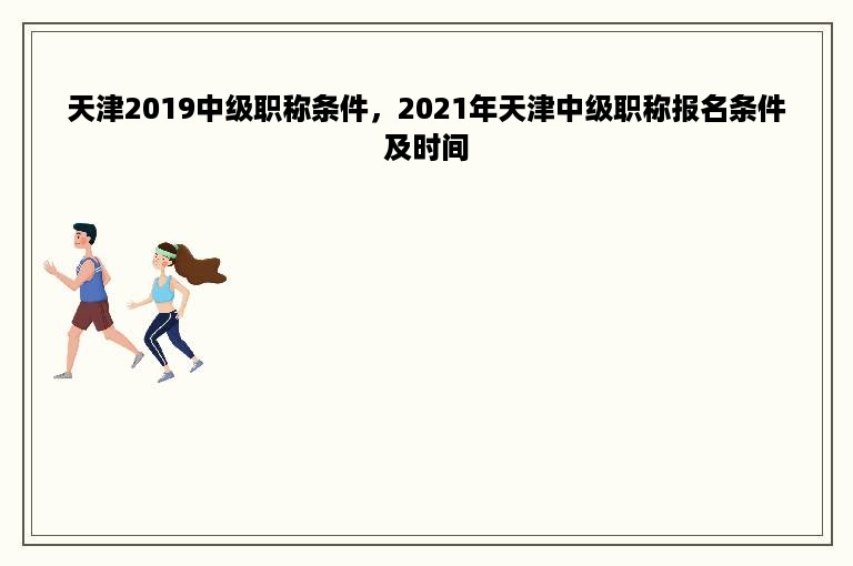 天津2019中级职称条件，2021年天津中级职称报名条件及时间