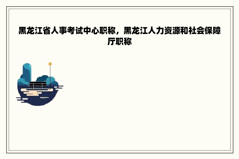 黑龙江省人事考试中心职称，黑龙江人力资源和社会保障厅职称