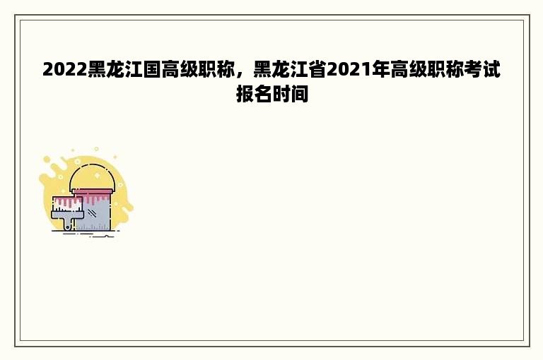 2022黑龙江国高级职称，黑龙江省2021年高级职称考试报名时间