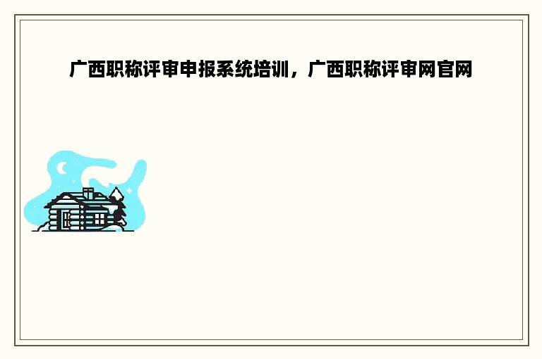 广西职称评审申报系统培训，广西职称评审网官网