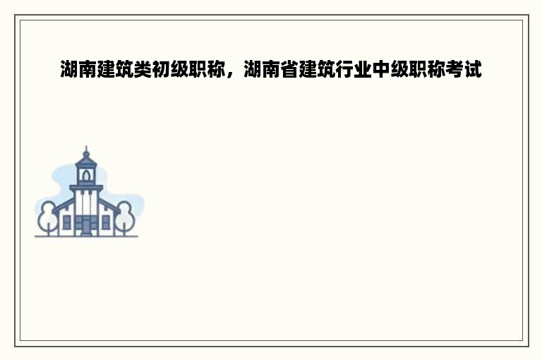 湖南建筑类初级职称，湖南省建筑行业中级职称考试