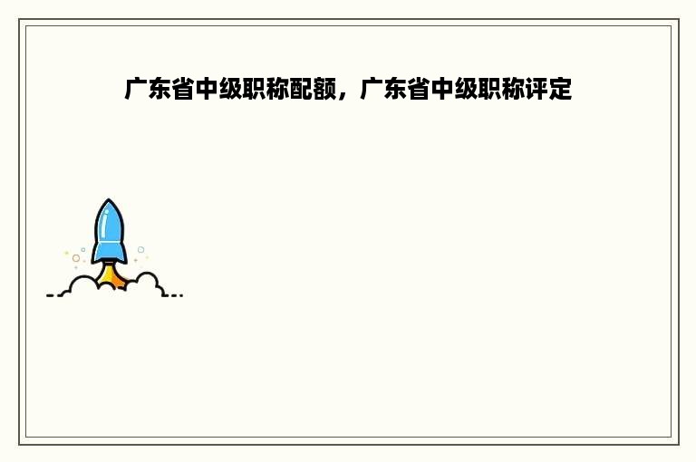 广东省中级职称配额，广东省中级职称评定
