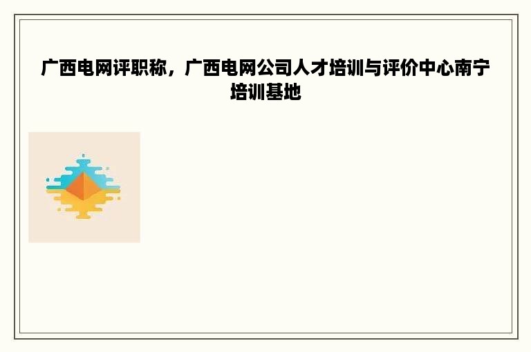 广西电网评职称，广西电网公司人才培训与评价中心南宁培训基地