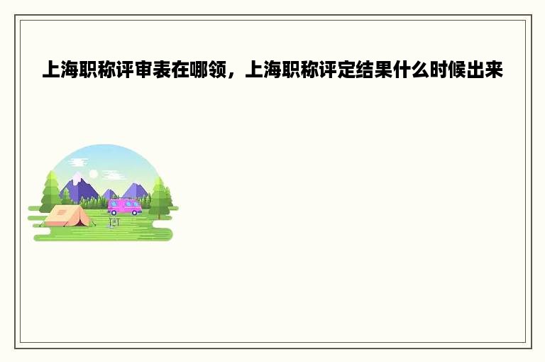 上海职称评审表在哪领，上海职称评定结果什么时候出来