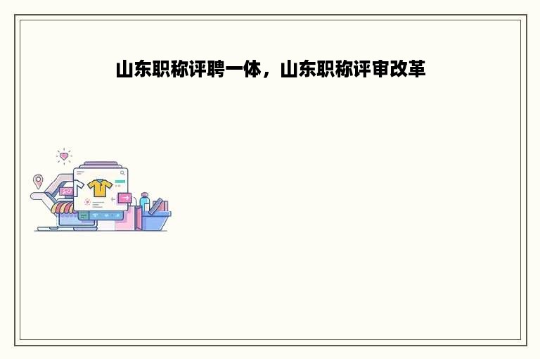 山东职称评聘一体，山东职称评审改革