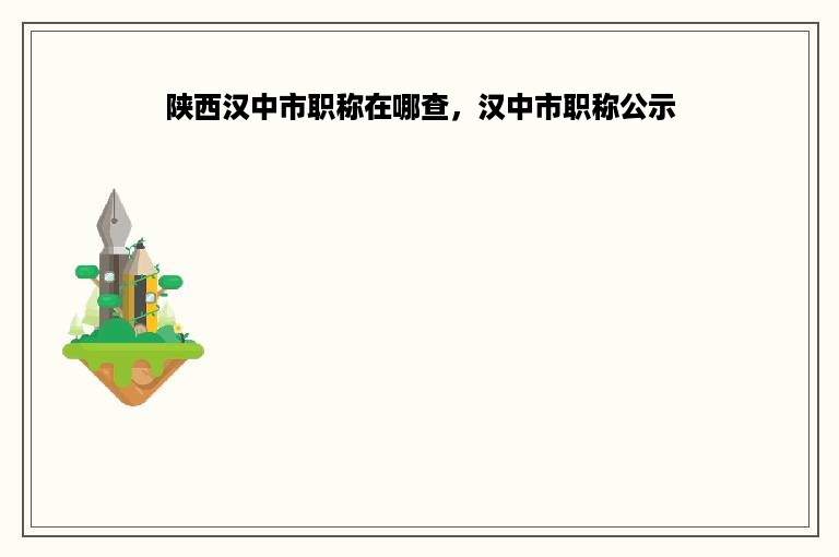 陕西汉中市职称在哪查，汉中市职称公示