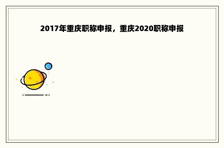 2017年重庆职称申报，重庆2020职称申报