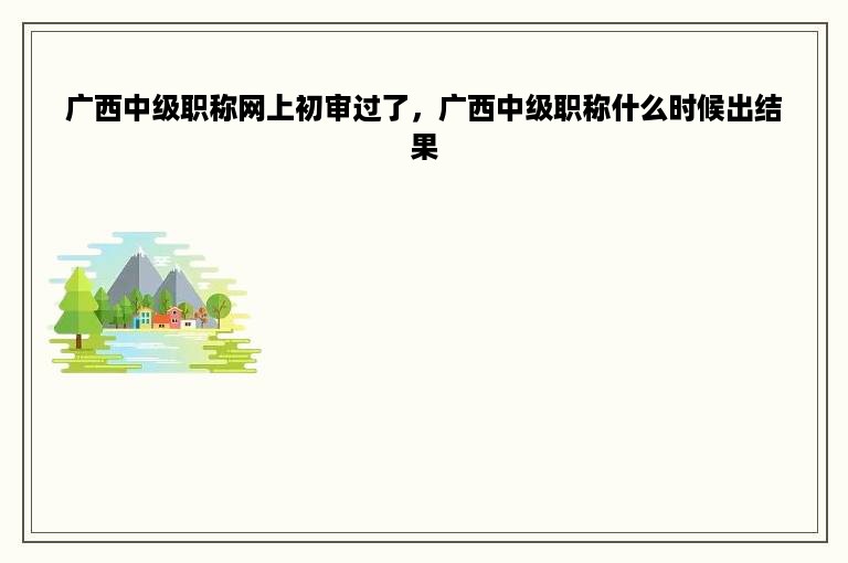 广西中级职称网上初审过了，广西中级职称什么时候出结果