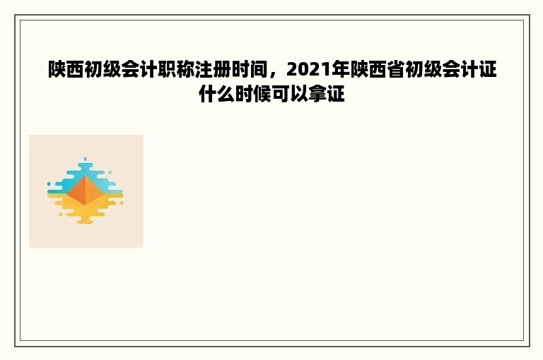 陕西初级会计职称注册时间，2021年陕西省初级会计证什么时候可以拿证