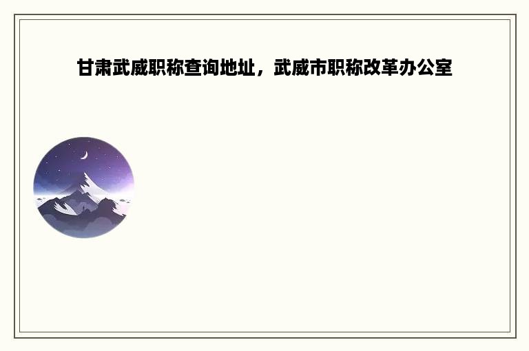甘肃武威职称查询地址，武威市职称改革办公室