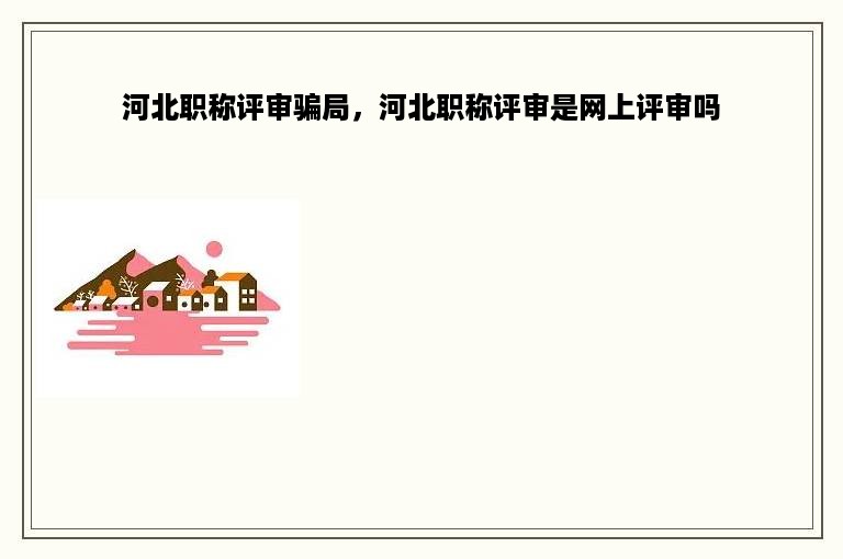 河北职称评审骗局，河北职称评审是网上评审吗