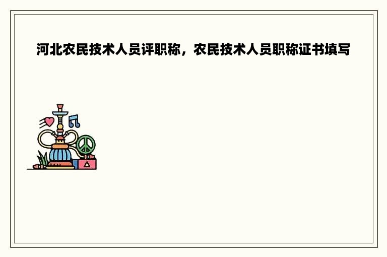 河北农民技术人员评职称，农民技术人员职称证书填写