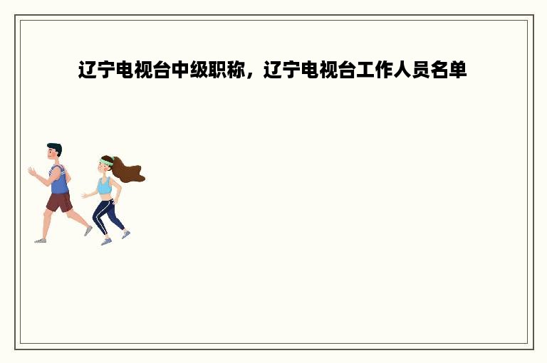 辽宁电视台中级职称，辽宁电视台工作人员名单