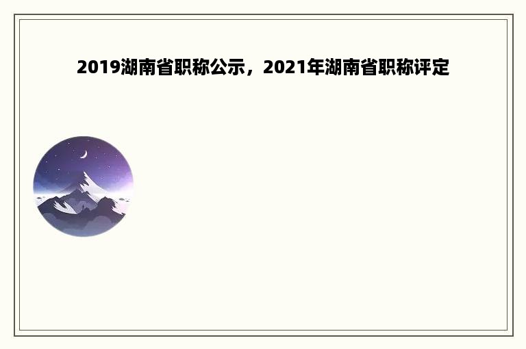 2019湖南省职称公示，2021年湖南省职称评定