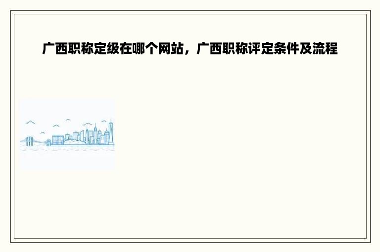 广西职称定级在哪个网站，广西职称评定条件及流程