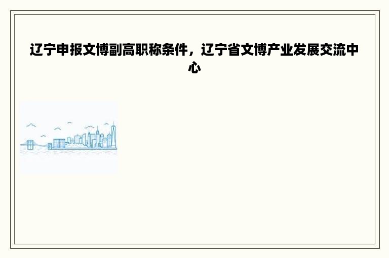 辽宁申报文博副高职称条件，辽宁省文博产业发展交流中心
