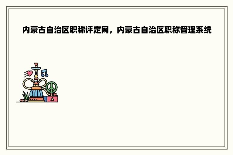 内蒙古自治区职称评定网，内蒙古自治区职称管理系统