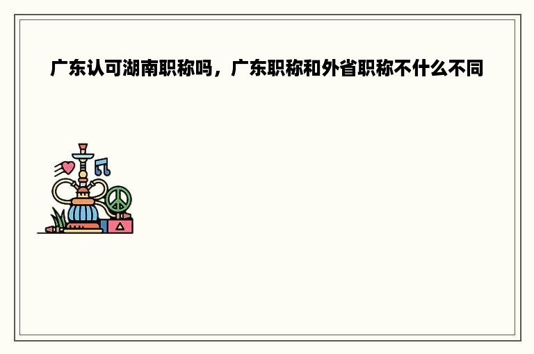 广东认可湖南职称吗，广东职称和外省职称不什么不同