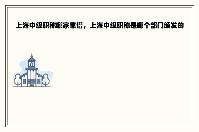 上海中级职称哪家靠谱，上海中级职称是哪个部门颁发的