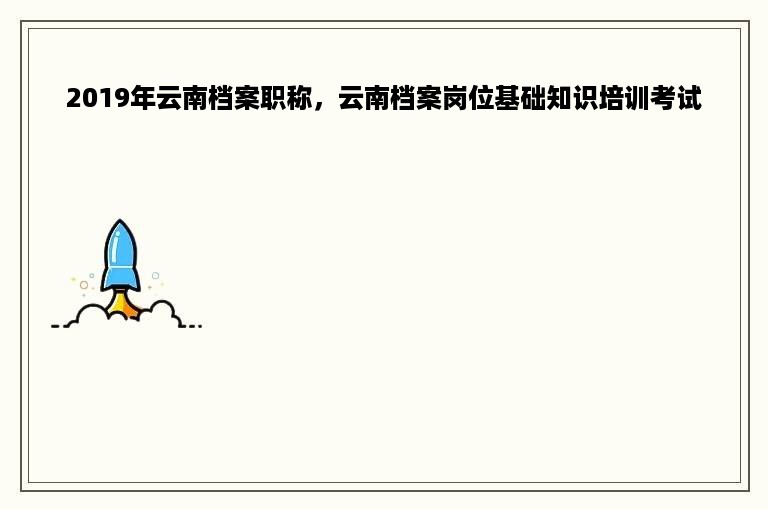 2019年云南档案职称，云南档案岗位基础知识培训考试