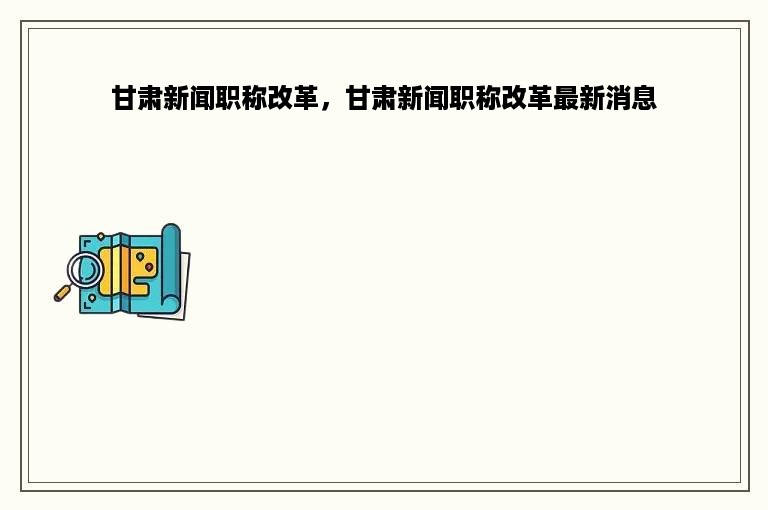 甘肃新闻职称改革，甘肃新闻职称改革最新消息