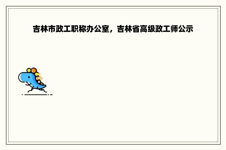 吉林市政工职称办公室，吉林省高级政工师公示