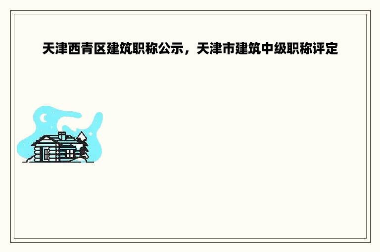 天津西青区建筑职称公示，天津市建筑中级职称评定
