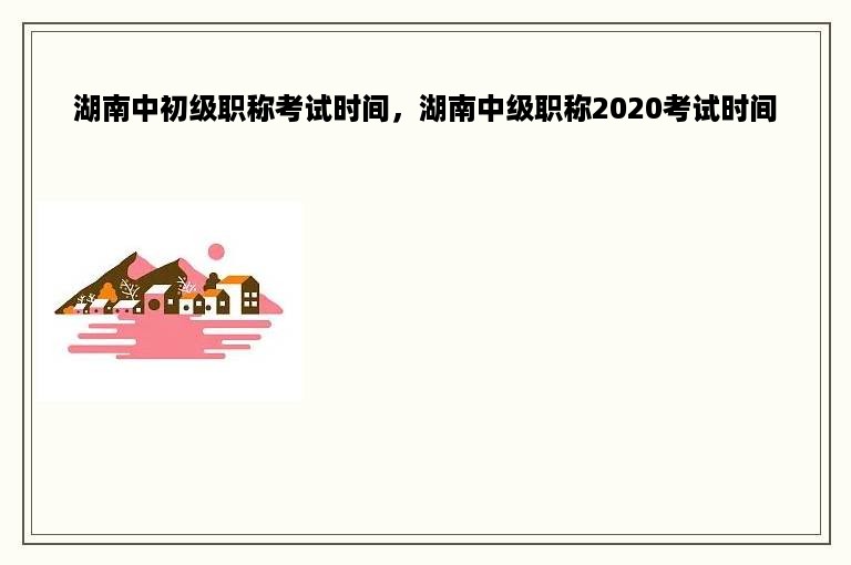 湖南中初级职称考试时间，湖南中级职称2020考试时间