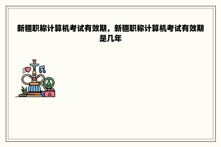 新疆职称计算机考试有效期，新疆职称计算机考试有效期是几年