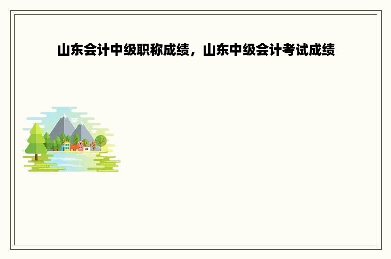 山东会计中级职称成绩，山东中级会计考试成绩