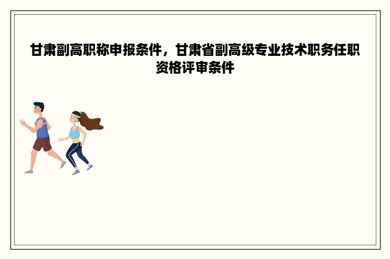 甘肃副高职称申报条件，甘肃省副高级专业技术职务任职资格评审条件