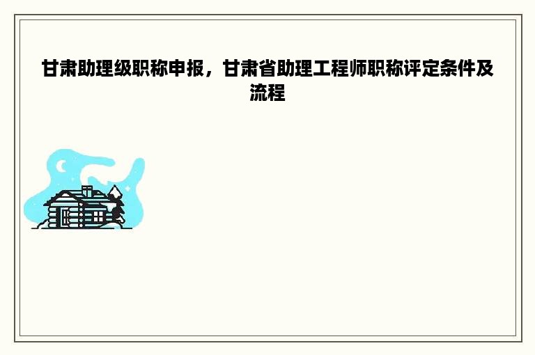 甘肃助理级职称申报，甘肃省助理工程师职称评定条件及流程