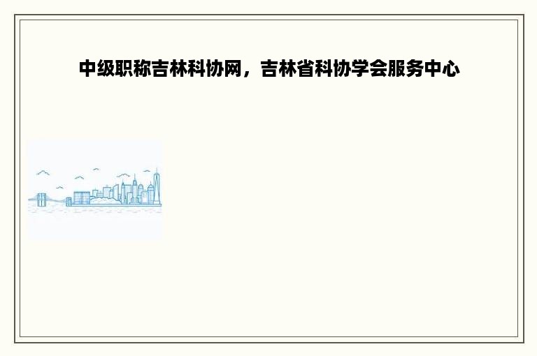 中级职称吉林科协网，吉林省科协学会服务中心