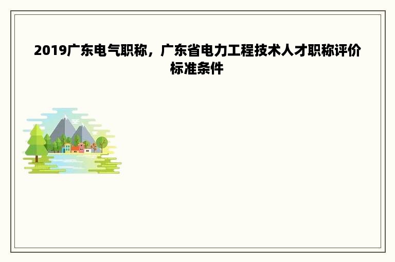 2019广东电气职称，广东省电力工程技术人才职称评价标准条件