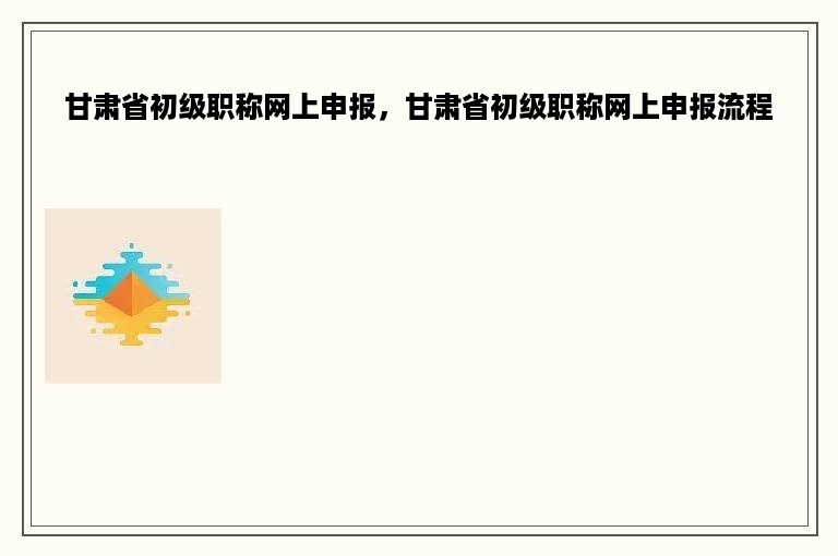 甘肃省初级职称网上申报，甘肃省初级职称网上申报流程