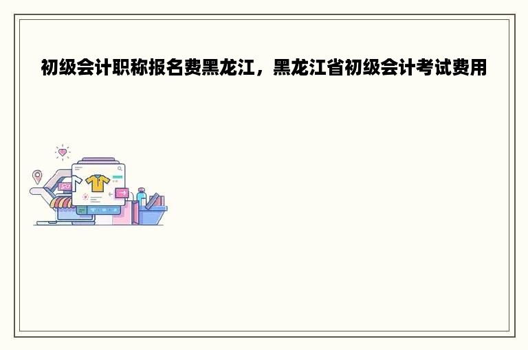 初级会计职称报名费黑龙江，黑龙江省初级会计考试费用