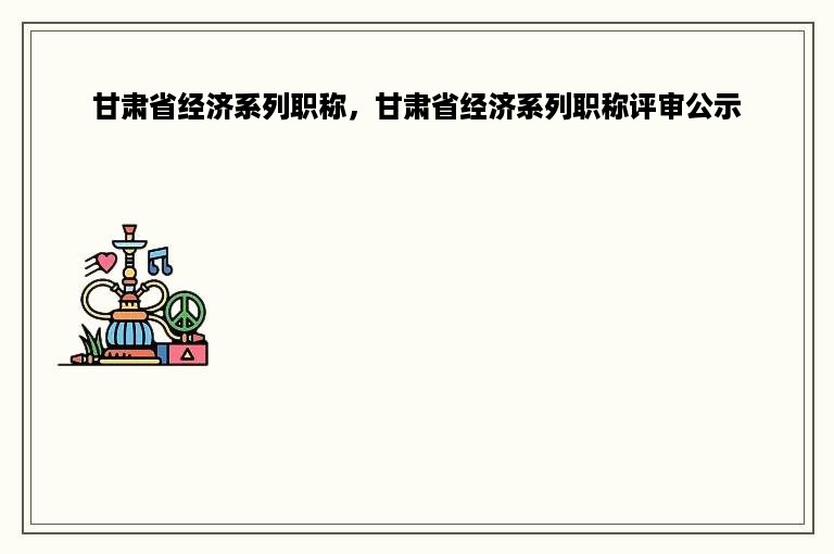 甘肃省经济系列职称，甘肃省经济系列职称评审公示
