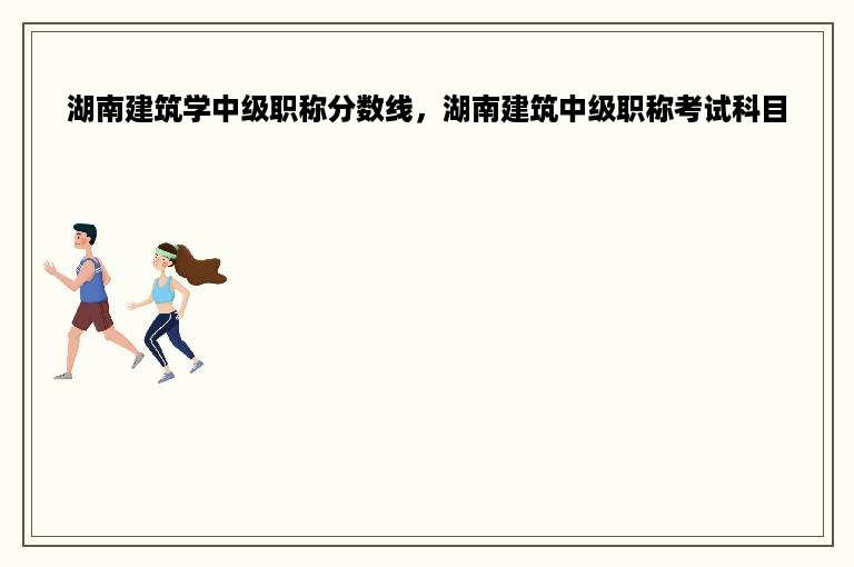 湖南建筑学中级职称分数线，湖南建筑中级职称考试科目