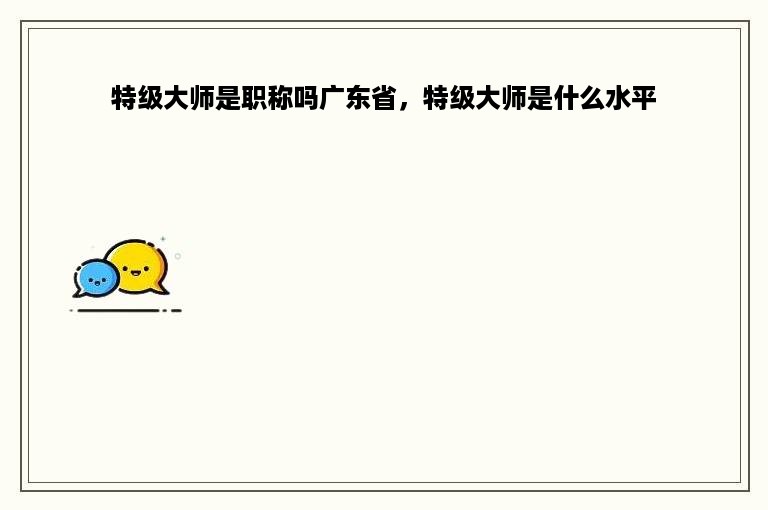 特级大师是职称吗广东省，特级大师是什么水平