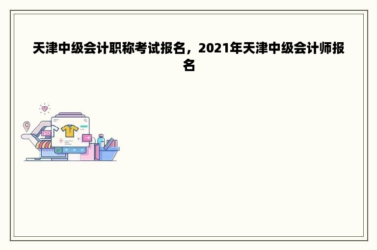 天津中级会计职称考试报名，2021年天津中级会计师报名