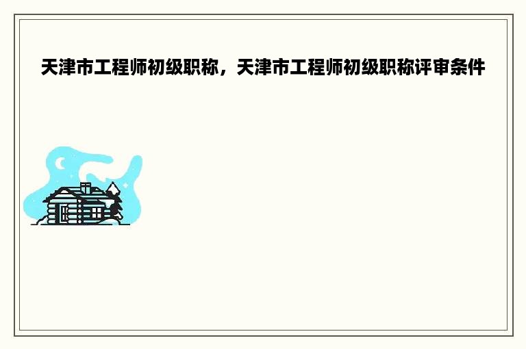 天津市工程师初级职称，天津市工程师初级职称评审条件