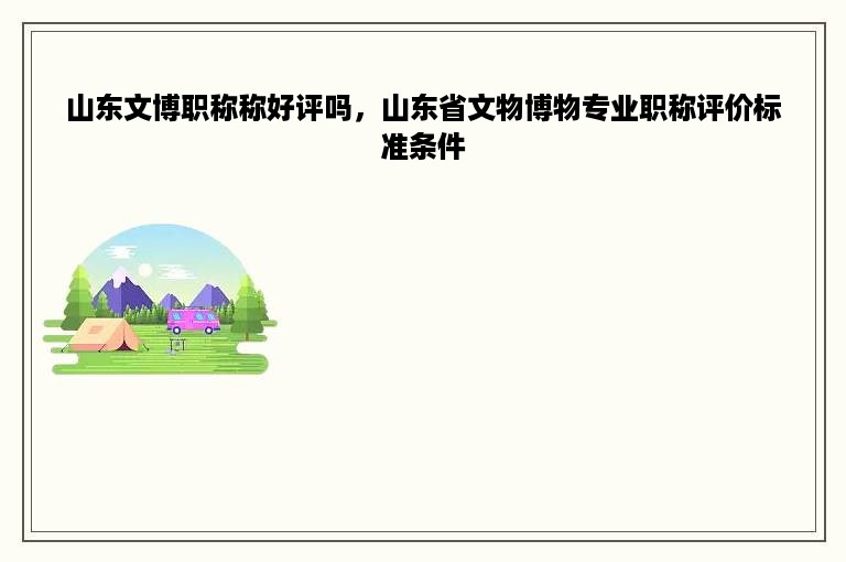 山东文博职称称好评吗，山东省文物博物专业职称评价标准条件