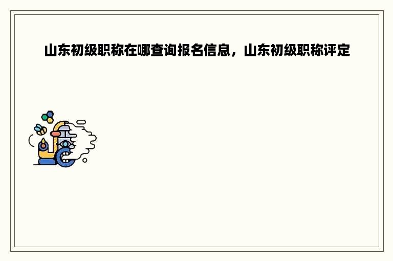 山东初级职称在哪查询报名信息，山东初级职称评定