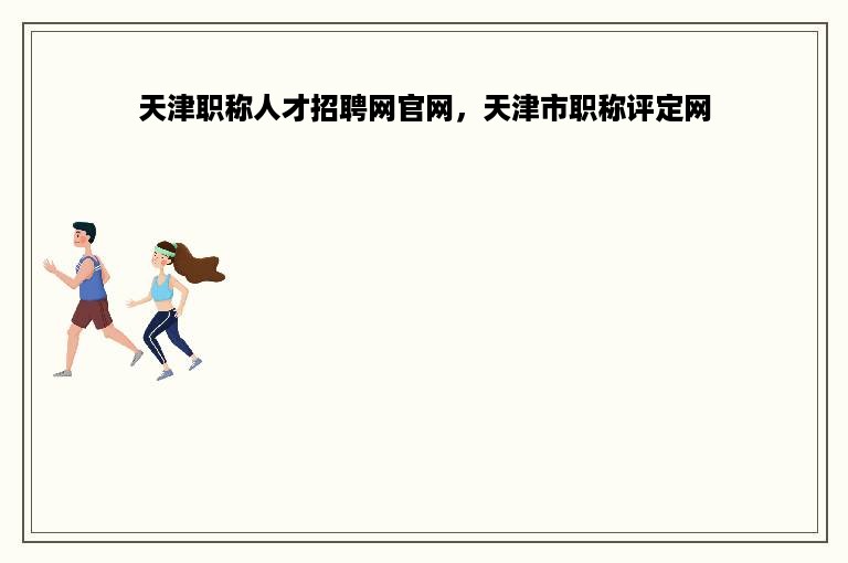 天津职称人才招聘网官网，天津市职称评定网