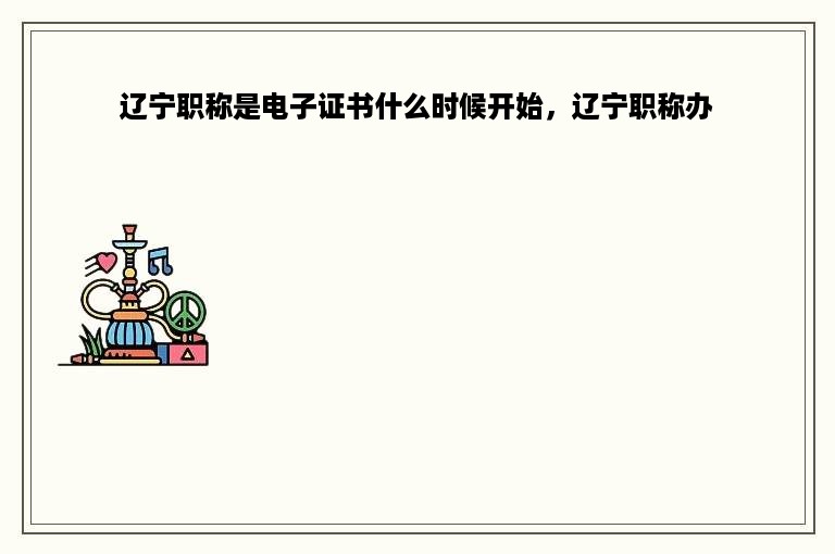 辽宁职称是电子证书什么时候开始，辽宁职称办