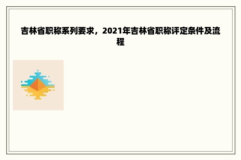 吉林省职称系列要求，2021年吉林省职称评定条件及流程