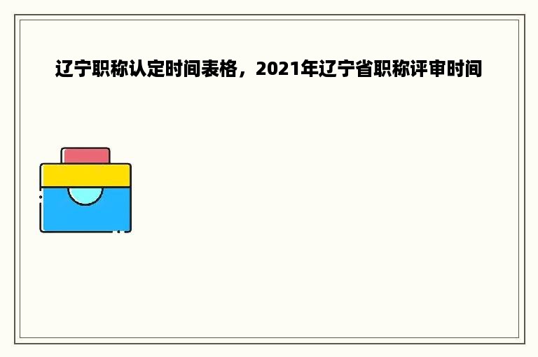 辽宁职称认定时间表格，2021年辽宁省职称评审时间