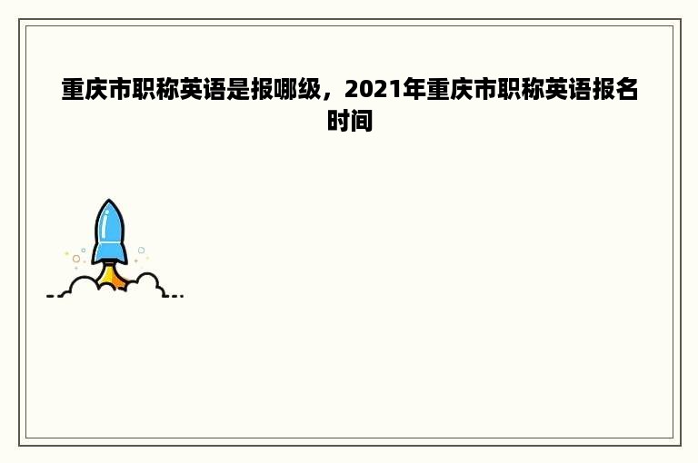 重庆市职称英语是报哪级，2021年重庆市职称英语报名时间
