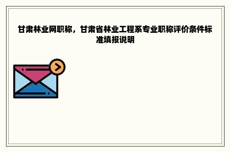 甘肃林业网职称，甘肃省林业工程系专业职称评价条件标准填报说明