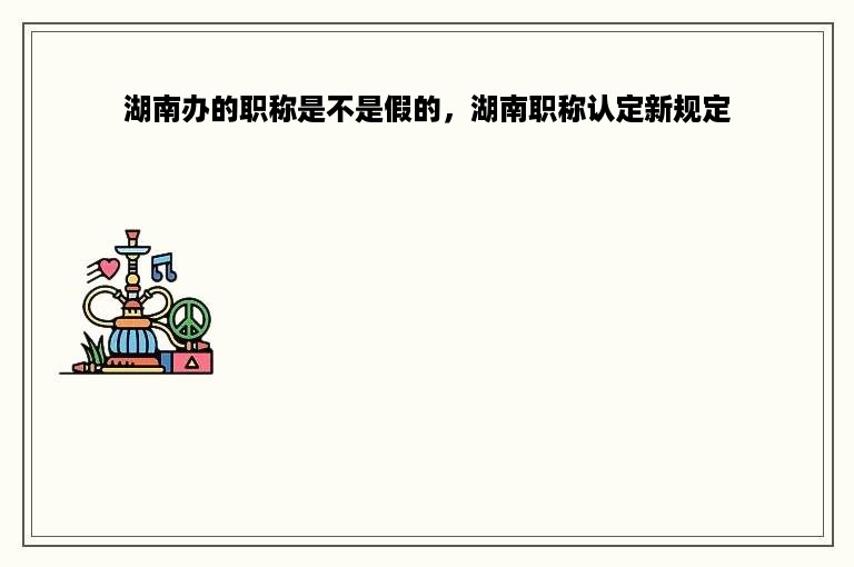 湖南办的职称是不是假的，湖南职称认定新规定